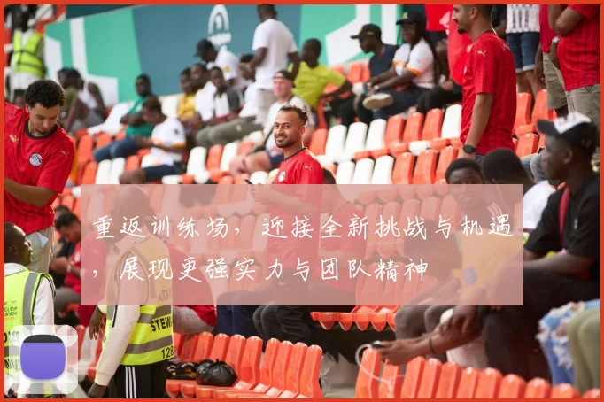 重返训练场，迎接全新挑战与机遇，展现更强实力与团队精神