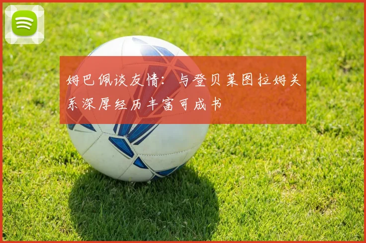 姆巴佩谈友情：与登贝莱图拉姆关系深厚经历丰富可成书