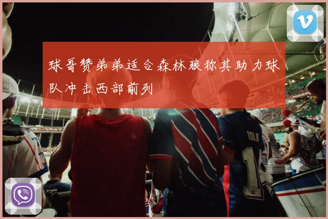 球哥赞弟弟适合森林狼称其助力球队冲击西部前列