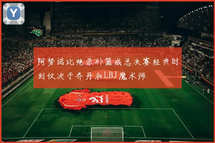 阿努诺比绝杀补篮成总决赛经典时刻仅次于乔丹和LBJ魔术师