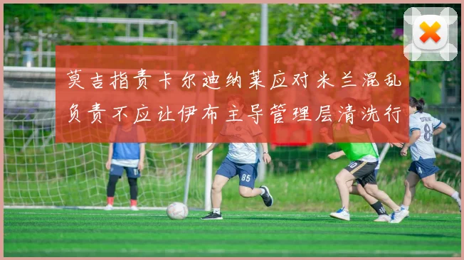 莫吉指责卡尔迪纳莱应对米兰混乱负责不应让伊布主导管理层清洗行动
