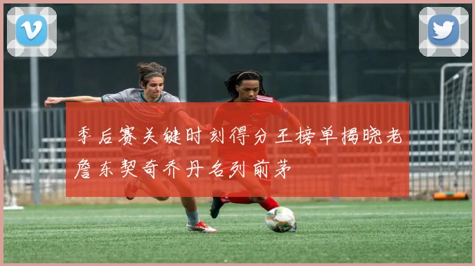 季后赛关键时刻得分王榜单揭晓老詹东契奇乔丹名列前茅