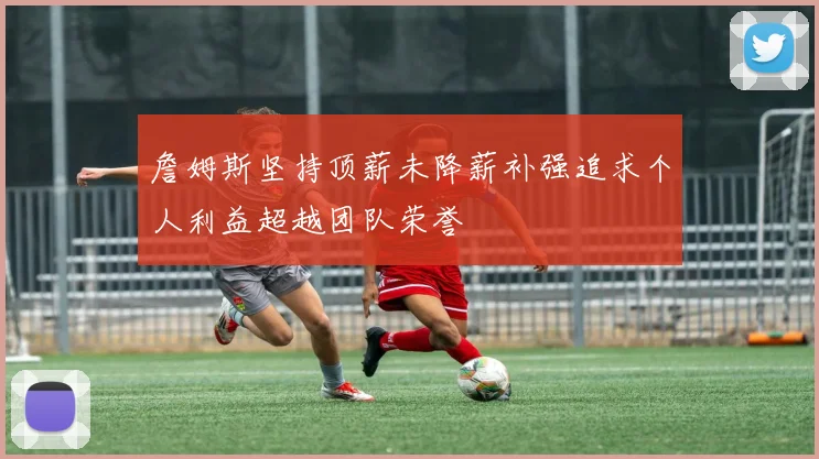 詹姆斯坚持顶薪未降薪补强追求个人利益超越团队荣誉