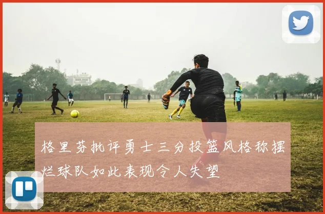 格里芬批评勇士三分投篮风格称摆烂球队如此表现令人失望