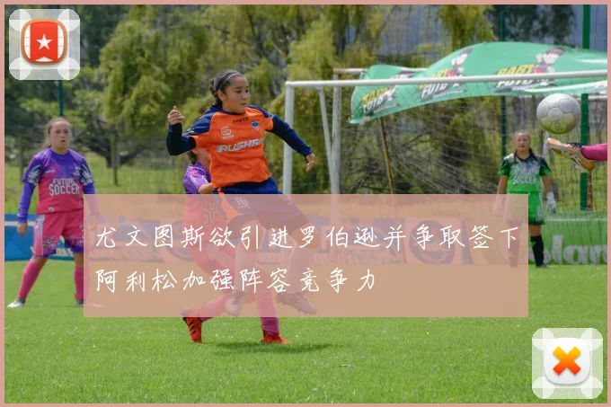 尤文图斯欲引进罗伯逊并争取签下阿利松加强阵容竞争力