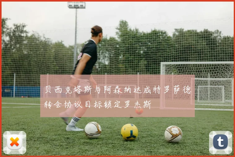 贝西克塔斯与阿森纳达成特罗萨德转会协议目标锁定罗杰斯