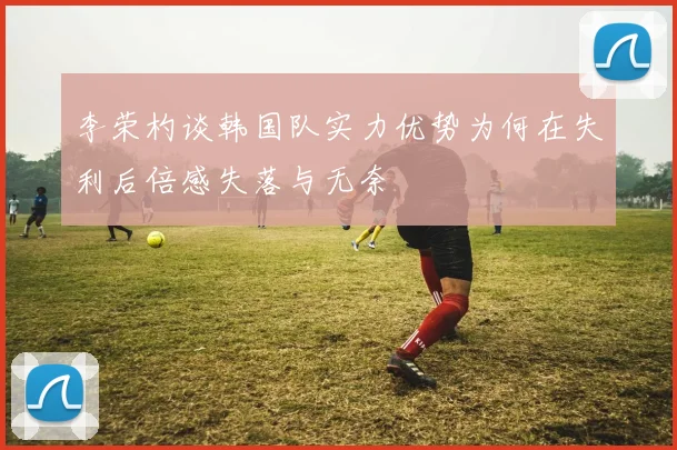 李荣杓谈韩国队实力优势为何在失利后倍感失落与无奈