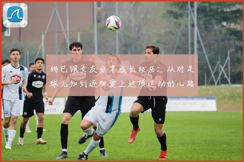 姆巴佩女友分享成长经历：从对足球无知到逐渐爱上这项运动的心路历程