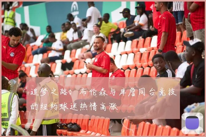 追梦之路：布伦森与库詹同台竞技的纽约球迷热情高涨
